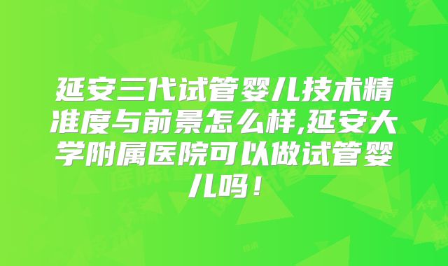 延安三代试管婴儿技术精准度与前景怎么样,延安大学附属医院可以做试管婴儿吗!