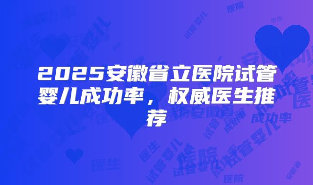 2025安徽省立医院试管婴儿成功率,权威医生推荐
