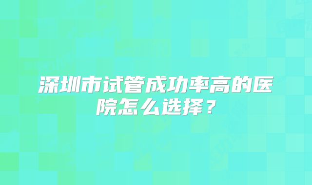 深圳市试管成功率高的医院怎么选择？