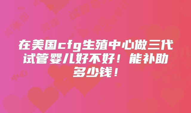 在美国cfg生殖中心做三代试管婴儿好不好!能补助多少钱!