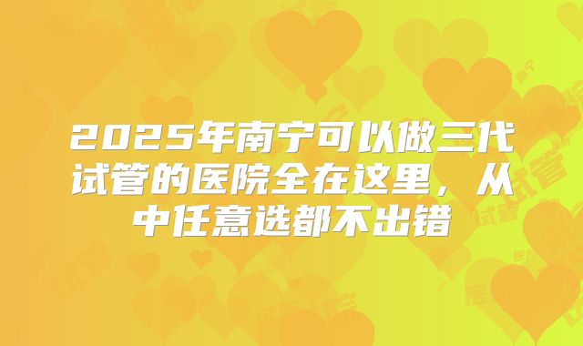 2025年南宁可以做三代试管的医院全在这里,从中任意选都不出错
