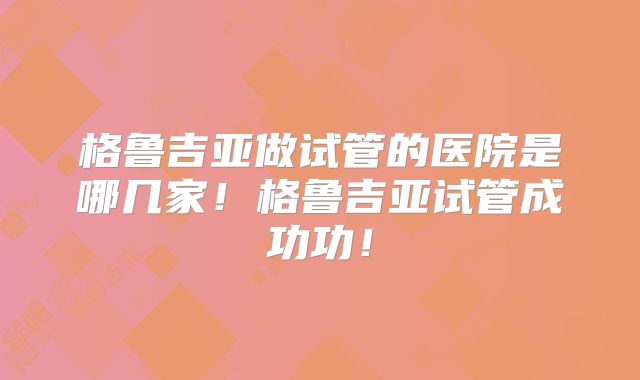 格鲁吉亚做试管的医院是哪几家！格鲁吉亚试管成功功！