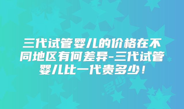 三代试管婴儿的价格在不同地区有何差异-三代试管婴儿比一代贵多少!