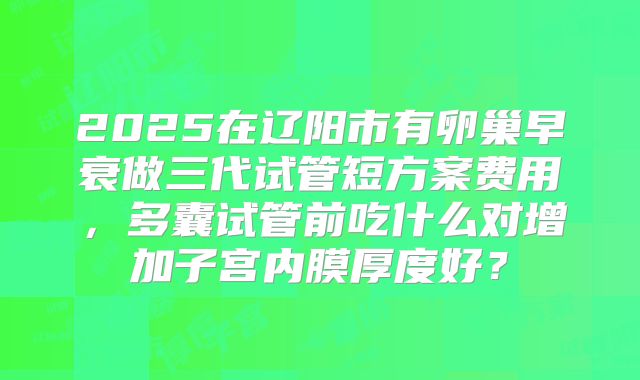 2025在辽阳市有卵巢早衰做三代试管短方案费用,多囊试管前吃什么对增加子宫内膜厚度好?