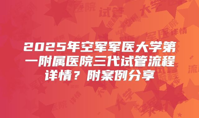 2025年空军军医大学第一附属医院三代试管流程详情?附案例分享