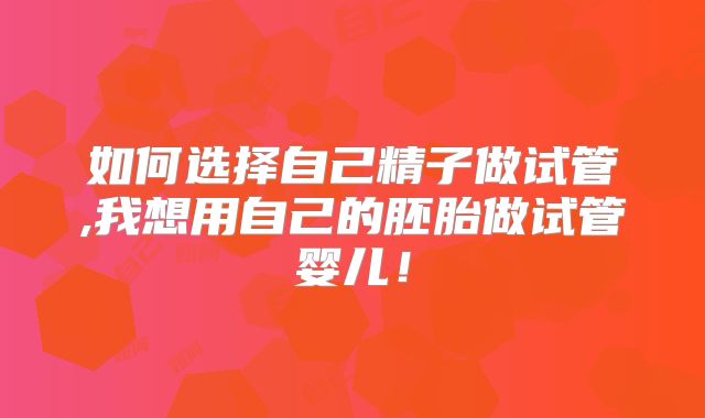 如何选择自己精子做试管,我想用自己的胚胎做试管婴儿!