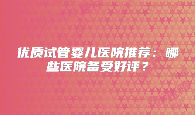 优质试管婴儿医院推荐:哪些医院备受好评?