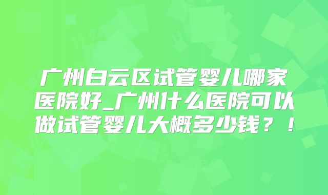 广州白云区试管婴儿哪家医院好_广州什么医院可以做试管婴儿大概多少钱?!