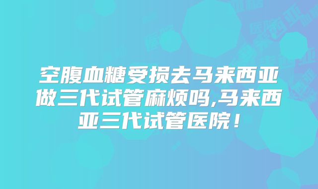 空腹血糖受损去马来西亚做三代试管麻烦吗,马来西亚三代试管医院！