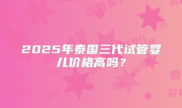 2025年泰国三代试管婴儿价格高吗？