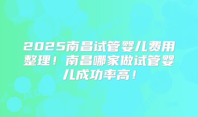 2025南昌试管婴儿费用整理！南昌哪家做试管婴儿成功率高！