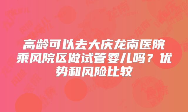 高龄可以去大庆龙南医院乘风院区做试管婴儿吗？优势和风险比较