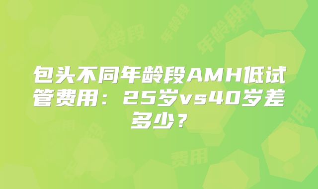 包头不同年龄段AMH低试管费用:25岁vs40岁差多少?