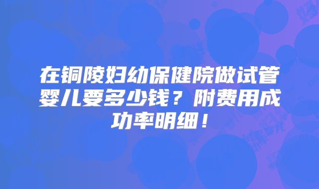 在铜陵妇幼保健院做试管婴儿要多少钱?附费用成功率明细!