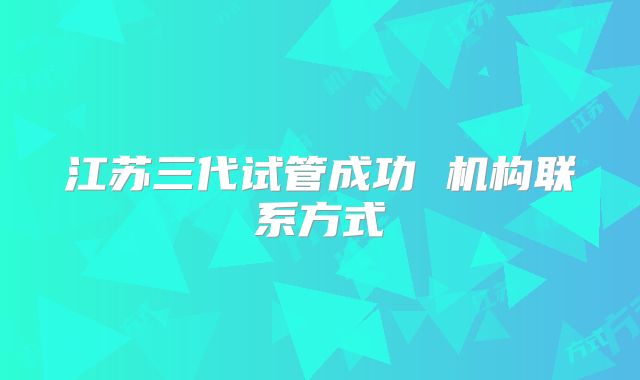 江苏三代试管成功 机构联系方式
