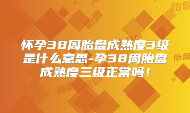 怀孕38周胎盘成熟度3级是什么意思-孕38周胎盘成熟度三级正常吗！