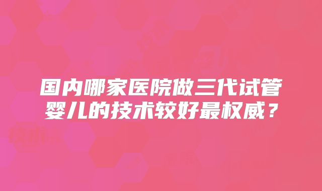 国内哪家医院做三代试管婴儿的技术较好最权威?