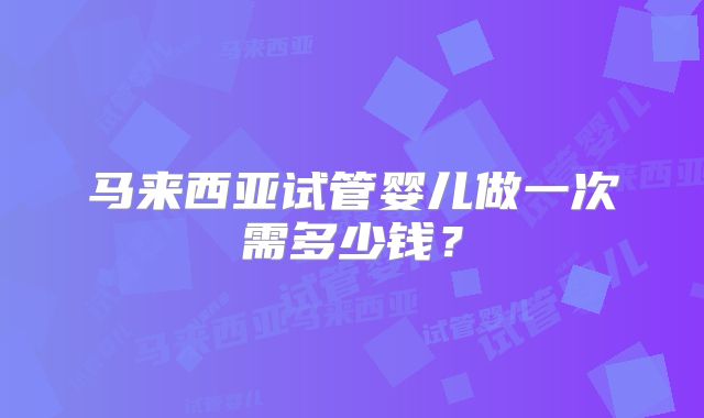 马来西亚试管婴儿做一次需多少钱？