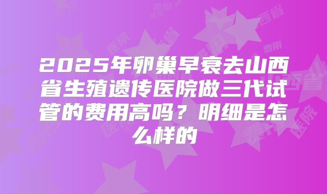 2025年卵巢早衰去山西省生殖遗传医院做三代试管的费用高吗？明细是怎么样的