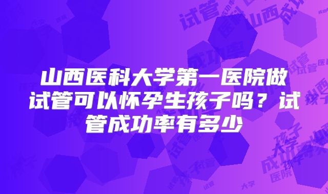 山西医科大学第一医院做试管可以怀孕生孩子吗？试管成功率有多少