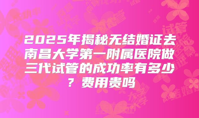 2025年揭秘无结婚证去南昌大学第一附属医院做三代试管的成功率有多少?费用贵吗