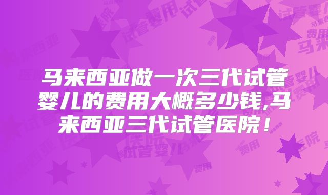 马来西亚做一次三代试管婴儿的费用大概多少钱,马来西亚三代试管医院!