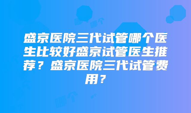 盛京医院三代试管哪个医生比较好盛京试管医生推荐？盛京医院三代试管费用？