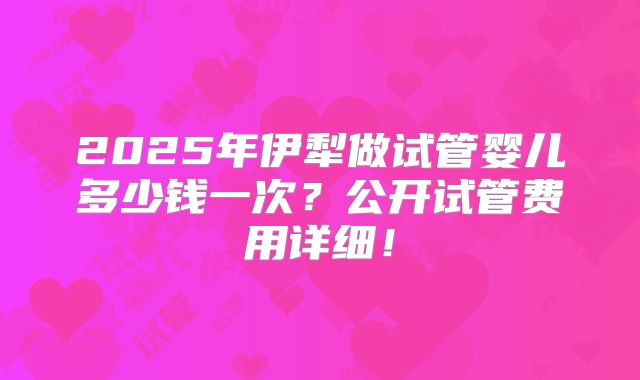 2025年伊犁做试管婴儿多少钱一次？公开试管费用详细！