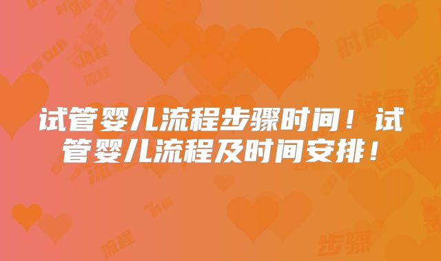 试管婴儿流程步骤时间！试管婴儿流程及时间安排！