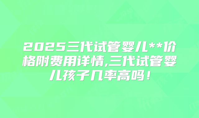 2025三代试管婴儿**价格附费用详情,三代试管婴儿孩子几率高吗！