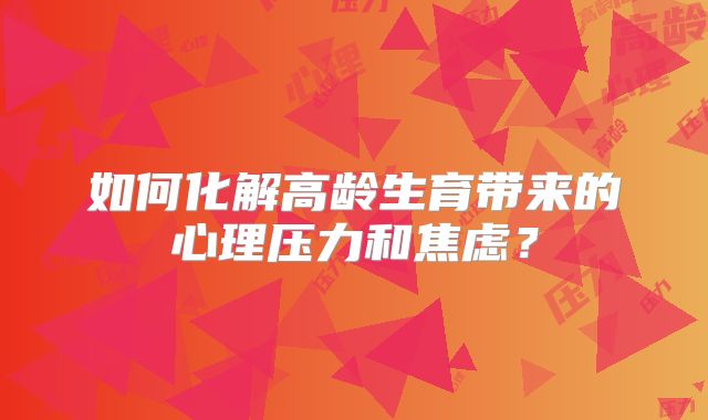 如何化解高龄生育带来的心理压力和焦虑？
