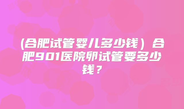 (合肥试管婴儿多少钱)合肥901医院卵试管要多少钱?
