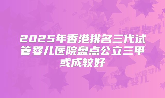 2025年香港排名三代试管婴儿医院盘点公立三甲或成较好