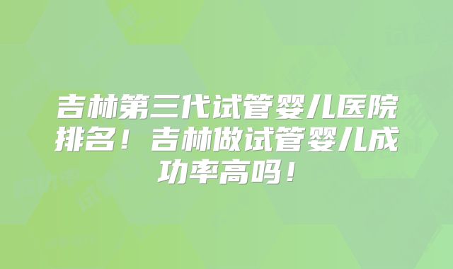 吉林第三代试管婴儿医院排名！吉林做试管婴儿成功率高吗！