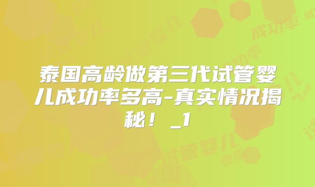 泰国高龄做第三代试管婴儿成功率多高-真实情况揭秘！_1
