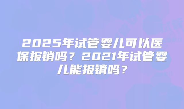 2025年试管婴儿可以医保报销吗？2021年试管婴儿能报销吗？