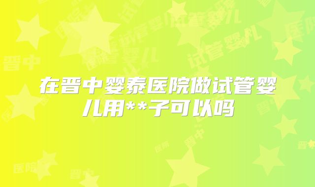 在晋中婴泰医院做试管婴儿用**子可以吗