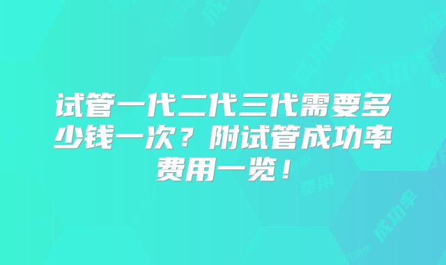 试管一代二代三代需要多少钱一次?附试管成功率费用一览!