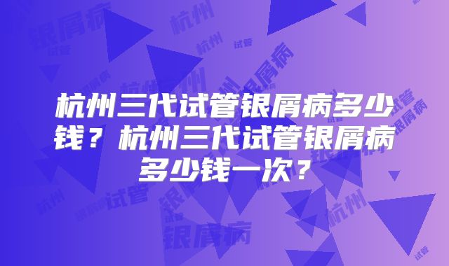 杭州三代试管银屑病多少钱？杭州三代试管银屑病多少钱一次？