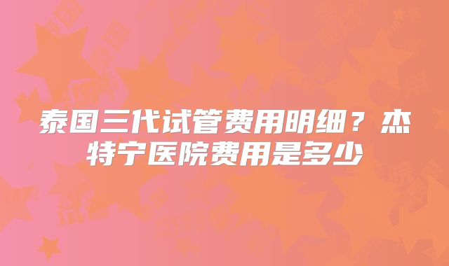 泰国三代试管费用明细？杰特宁医院费用是多少