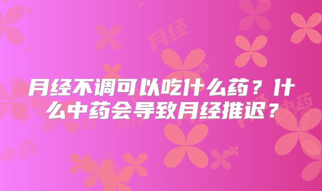 月经不调可以吃什么药?什么中药会导致月经推迟?