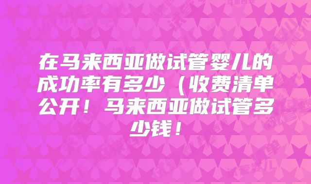 在马来西亚做试管婴儿的成功率有多少（收费清单公开！马来西亚做试管多少钱！