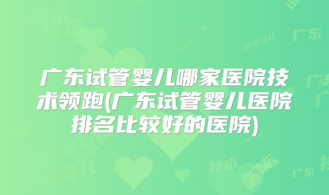 广东试管婴儿哪家医院技术领跑(广东试管婴儿医院排名比较好的医院)