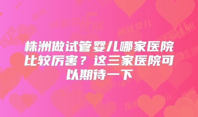 株洲做试管婴儿哪家医院比较厉害?这三家医院可以期待一下