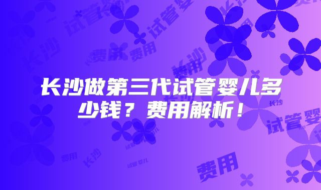 长沙做第三代试管婴儿多少钱？费用解析！