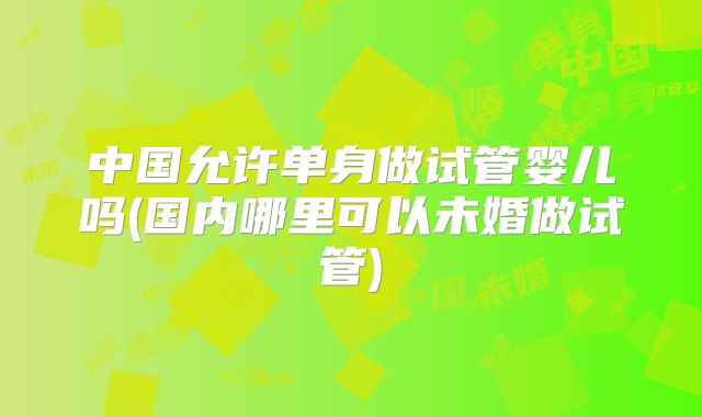 中国允许单身做试管婴儿吗(国内哪里可以未婚做试管)