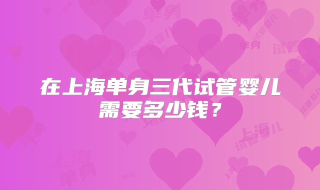 在上海单身三代试管婴儿需要多少钱?