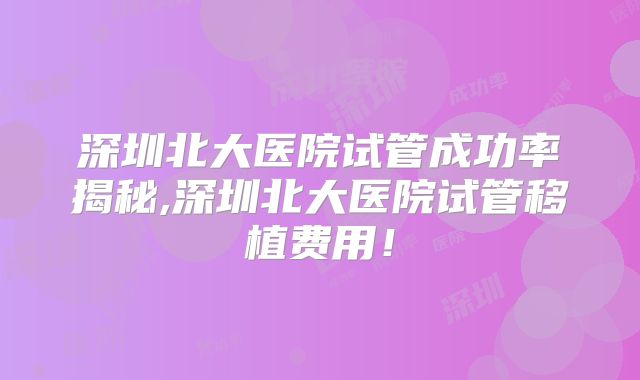 深圳北大医院试管成功率揭秘,深圳北大医院试管移植费用！