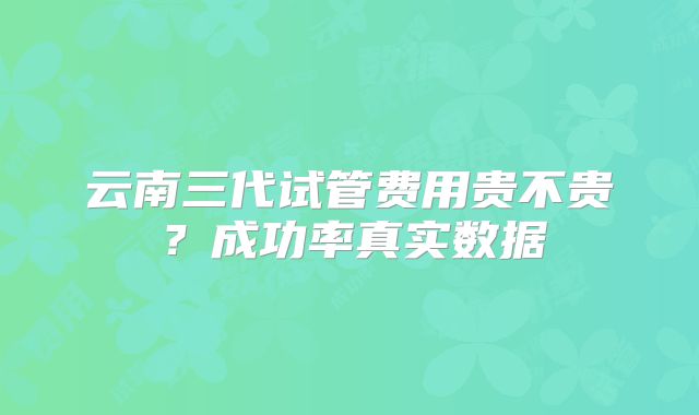 云南三代试管费用贵不贵？成功率真实数据