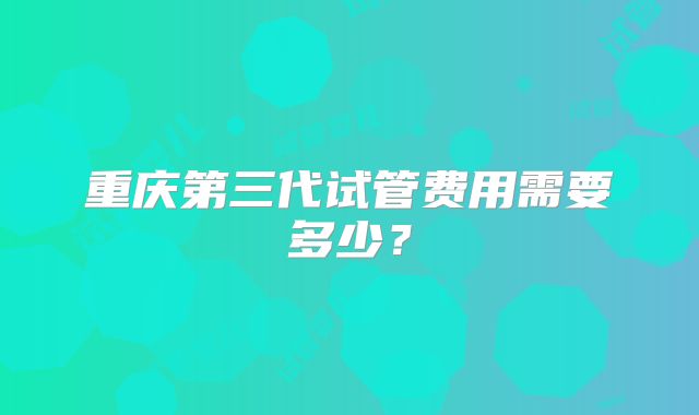重庆第三代试管费用需要多少?